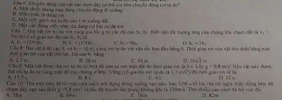 Câu 6: Chuyển động của vật nào dưới đây có thể coi như chuyển động rơi tự do?
A. Một chiếc thang máy đang chuyển động đi xuống.
B. Một chiếc lá đang roi.
C. Một viên gạch rơi từ độ cao 3 m xuống đất.
D. Một vận động viên nhảy dù đang rơi khi dù đã mờ.
Câu 7: Hai vật rơi tự do với cùng gia tốc g tử các độ cao h_(1),h_(2). Biết vận tốc tương ứng của chúng khi chạm đất là v_(1)=
3v_(2) thì tỉ số giữa hai độ cao h_(1),h_(2) là:
B.
A. h_(1)=(1/9)h_(2).
h_(1)=(1/3)h_(2).
C. h_(1)=9h_(2).
D. h_(1)=3h_(2)
Câu 8: Hai vật ở độ cao hi và h_(2)=10m, cùng rơi tự do với vận tốc ban đầu bằng 0. Thời gian rơi của vật thứ nhất bằng nửa
thời gian rơi của vật thứ hai. Độ cao h, bằng
A. 2,5 m.
B. 20 m
C. 40 m
D. 10sqrt (2)m
Câu 9: Một vật được thả rơi tự do từ một độ cao so với mặt đất thì thời gian rơi là 5 s. Lấy g=9,8m/s^2 Nếu vật này được
thả rơi tự do từ cùng một độ cao nhưng ở Mặt Trǎng (có gia tốc rơi tự do là 1,7m/s^2 thì thời gian rơi sẽ là
A. 15,5 s.
B. 8 s.
C. 95.
D. 125.
Câu 10: Thả một hòn đá từ mép một vách núi dựng đứng xuống vực sâu. Sau 3,96 s từ lúc thả thì nghe thấy tiếng hòn đá
chạm đáy vực sâu.Biết g=9,8m/s^2 và tốc độ truyền âm trong không khí là 330m/s. Tìm chiều cao vách đá bờ vực đó
A. 58m
B. 69m
C. 76m
D. 82m