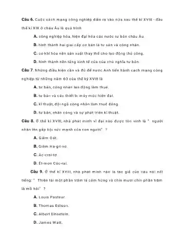 Câu 6 . Cuộc cách mạng công nghiệp ) diễn ra vào nửa sau thế kỉ XVIII - đầu
thế kỉ XIX ở châu Âu là quá trình
A. công nghiệp ) hóa, hiện đại hóa các nước tư bản châu Âu.
B. hình thành hai giai cấp cơ bản là tư sản và công nhân.
C. cơ khí hó:a nền sản xuất thay thế cho lao động thủ công.
D. hình thành nền tảng kinh tế của của chủ nghĩa tư bản.
Câu 7 . Những điều kiện cần và đủ để nước Anh tiến hành cách mạng công
nghiệp từ những nǎm 60 của thế kỷ XVIII là
A. tư bản , công nhân lao động làm thuê.
B. tư bản và các thiết bị máy móc hiện đại.
C . kĩ thuật ,đội ngũ công nhân làm thuê đông
D. tư bản nhân công và sự phát triển kĩ thuật.
Câu 8. Ở thế kỉ XVIII, nhà phát minh vĩ đại nào được tôn vinh là " người
nhân lên gấp bội sức mạnh của con người" ?
A. Giêm Oát.
B. Giêm Ha-gri-vơ.
C. Ác -crai-tơ.
D. Ét-mơn Các-rai.
Câu 9. Ở thế kỉ XVIII, nhà phát minh nào là tác giả của câu nói nổi
tiếng ." Thiên tà i một phần 1 trǎm là cảm hứng và chín m ươi chín phần trǎm
là mồ hôi"?
A. Louis Pasteur.
B . Thomas Edison.
C. Albert Elnsetein.
D.James Watt.