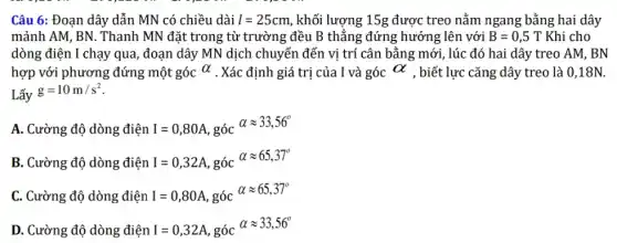 Câu 6: Đoạn dây dẫn MN có chiều dài l=25cm , khối lượng 15g được treo nằm ngang bằng hai dây
mảnh AM, BN. Thanh MN đặt trong từ trường đều B thẳng đứng hướng lên với B=0,5T Khi cho
dòng điện I chạy qua , đoạn dây MN dịch chuyển đến vị trí cân bằng mới, lúc đó hai dây treo AM, BN
hợp với phương đứng một góc alpha  . Xác định giá trị của I và góc alpha  , biết lực cǎng dây treo là 0,18N.
Lấy
g=10m/s^2
A. Cường độ dòng điện I=0,80A , góc
alpha approx 33,56^circ 
B. Cường độ dòng điện I=0,32A , góc
alpha approx 65,37^circ 
C. Cường độ dòng điện I=0,80A , góc
alpha approx 65,37^circ 
D. Cường độ dòng điện I=0,32A , góc
alpha approx 33,56^circ