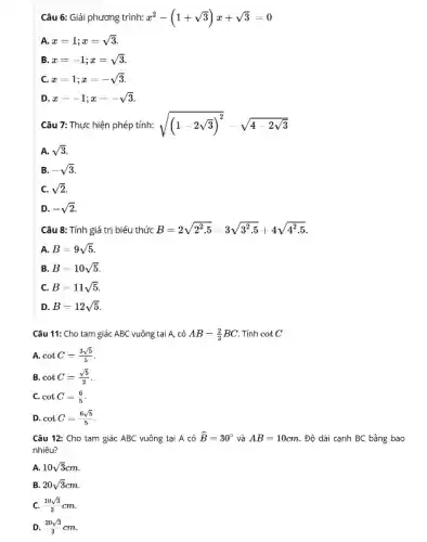 Câu 6: Giải phương trình: x^2-(1+sqrt (3))x+sqrt (3)=0
A. x=1;x=sqrt (3)
B x=-1;x=sqrt (3)
c x=1;x=-sqrt (3)
D. x=-1;x=-sqrt (3)
Câu 7: Thực hiện phép tính: sqrt ((1-2sqrt (3))^2)-sqrt (4-2sqrt (3))
A. sqrt (3)
B. -sqrt (3)
C. sqrt (2)
D. -sqrt (2)
Câu 8: Tính giá trị biểu thức B=2sqrt (2^2.5)-3sqrt (3^2.5)+4sqrt (4^2.5)
A. B=9sqrt (5)
B B=10sqrt (5)
C. B=11sqrt (5)
D B=12sqrt (5)
Câu 11: Cho tam giác ABC vuông tại A. có AB=(2)/(3)BC . Tính cotC
A. cotC=(3sqrt (5))/(5)
B cotC=(sqrt (5))/(2)
C. cotC-(6)/(5)
D cotC=(6sqrt (5))/(5)
Câu 12: Cho tam giác ABC vuông tại A có hat (B)=30^circ  và AB=10cm Độ dài cạnh BC bằng bao
nhiêu?
A. 10sqrt (3)cm
B. 20sqrt (3)cm
C. (10sqrt (3))/(3)cm
D. (20sqrt (3))/(3)cm