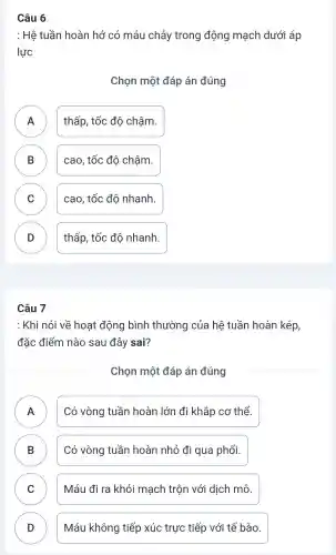 Câu 6
: Hệ tuần hoàn hở có máu chảy trong động mạch dưới áp
lực
Chọn một đáp án đúng
A thấp , tốc độ chậm.
B cao, tốc độ chậm. D
C ) cao, tốc đô nhanh.
D thấp , tốc độ nhanh.
v
Câu 7
: Khi nói về hoat động bình thường của hệ tuần hoàn kép
đặc điểm nào sau đây sai?
Chọn một đáp án đúng
A
.
Có vòng tuần hoàn lớn đi khắp cơ thể.
B )
Có vòng tuần hoàn nhỏ đi qua phổi.
C
Máu đi ra khỏi mạch trộn với dịch mô.
D D
Máu không tiếp xúc trực tiếp với tế bào.