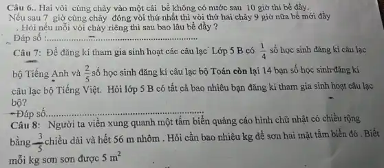 Câu 6.. Hai vòi cùng chảy vào một cái bể không có nước sau 10 giờ thì bể đầy.
Nếu sau 7 giờ cùng chảy đóng vòi thứ nhất thì vòi thứ hai chảy 9 giờ nữa bể mới đây
. Hỏi nếu mỗi vòi chảy riêng thì sau bao lâu bể đầy ?
Đáp sô :.......... __
Câu 7: Để đǎng kí tham gia sinh hoạt các câu lạc Lớp 5 B có (1)/(4)
bộ Tiếng Anh và (2)/(5) số học sinh đǎng kí câu lạc bộ Toán còn lại 14 bạn số học sinh-đǎng kí
câu lạc bộ Tiếng Việt. Hỏi lớp 5 B có tất cả bao nhiêu bạn đǎng kí tham gia sinh hoạt câu lạc
bộ?
Đáp sô
__
Câu 8: Người ta viên xung quanh một tấm biến quảng cáo hình chữ nhật có chiều rộng
bằng (3)/(5)
chiều dài và hết 56 m nhôm . Hỏi cần bao nhiêu kg để sơn hai mặt tấm biển đó . Biết
mỗi kg sơn sơn được
5m^2