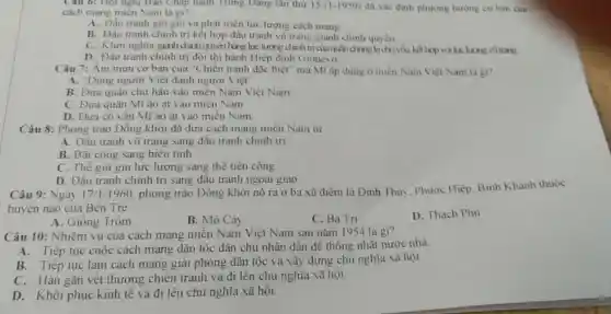 Câu 6: Hội nghị Ban Chap hanh Trung Dang lân thứ 15(1-1959) đã xác định phương hướng cơ bản cua
cách mạng miền Nam là gi?
A. Đấu tranh git gin và phát triên lực lượng cách mang
B. Đấu tranh chinh trị kết hợp đầu tranh vũ trang giành chính quyền
C. Khơi nghĩa ginh chính quyền bằng lực lượng chính trị cinquinding là chủ yếu, kết hợp với lực lượng vũ trang.
D. Đấu tranh chinh trị đòi thi hành Hiệp đinh Giơnevơ
Câu 7: Âm mưu cơ bàn của "Chiến tranh đặc biệt" mà Mĩ áp dụng ở miền Nam Việt Nam la gi?
A. "Dùng người Việt đánh người Việt"
B. Đưa quân chư hậu vào miền Nam Việt Nam
C. Đưa quân Mĩ ào ạt vào miền Nam
D. Đưa cô vân Mĩ ào at vào miên Nam
Câu 8: Phong trào Đông khởi đã đưa cách mạng miền Nam từ
A. Đâu tranh vũ trang sang đầu tranh chinh tri
B. Bãi công sang biêu tinh
C. Thế giữ gin lực lượng sang thế tiến công
D. Đấu tranh chinh trị sang đầu tranh ngoại giao
Câu 9: Ngày 17/1/1960 phong trào Đông khởi nổ ra ở ba xã điểm là Định Thuy, Phước Hiệp Bình Khánh thuộc
huyện nào của Bến Tre
A. Giông Trôm
B. Mỏ Cảy
C. Ba Tri
D. Thạch Phủ
Câu 10: Nhiệm vụ của cách mạng miền Nam Việt Nam sau nǎm 1954 là gì?
A. Tiếp tục cuộc cách mạng dân tộc dân chủ nhân dân để thống nhật nước nhà.
B. Tiếp tục làm cách mạng giải phóng dân tộc và xây dựng chủ nghĩa xã hội
C. Hàn gắn vét thương chiến tranh và đi lên chủ nghĩa xã hội
D. Khôi phục kinh tế và đi lên chủ nghĩa xã hội.