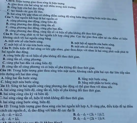 Câu 6: Hiện tượng giao thoa sóng là hiện tượng
A. giao thoa của hai sóng tại một điểm trong môi trường.
B. tổng hợp của hai dao động.
C. tạo thành các gợn lồi lõm.
D. hai sóng khi gặp nhau có những điểm cường độ sóng luôn tǎng cường hoặc triệt tiêu nhau.
Câu 7: Hai nguồn kết hợp là hai nguồn có
A. cùng phương dao động, cùng biên độ.
B. cùng phương dao động, cùng tần số.
C. cùng phương dao động, cùng pha ban đầu.
D. cùng phương dao động, cùng tần số và hiệu số pha không đổi theo thời gian.
Câu 8: Hai sóng phát ra từ hai nguồn kết hợp cùng pha. Cực đại giao thoa nằm tại các điểm có hiệu
khoảng cách tới hai nguôn sóng bằng
A. một ước số của bước sóng.
C. một bội số lẻ của nửa bước sóng.
B. một bội số nguyên của bước sóng.
D. một ước số của nửa bước sóng.
Câu 9: Điều kiện đê hai sóng cơ khi gặp nhau, giao thoa được với nhau là hai sóng phải xuất phát từ
hai nguồn dao động.
A. cùng biên độ và có hiệu số pha không đổi theo thời gian.
B. cùng tân số , cùng phương.
C. cùng pha ban đâu và cùng biên độ.
D. cùng tần số cùng phương và có hiệu số pha không đổi theo thời gian.
Câu 10: Trong hiện tượng giao thoa sóng trên mặt nước, khoảng cách giữa hai cực đại liên tiếp nằm
trên đường nối hai tâm sóng
A. bằng hai lần bước sóng.
B. bằng một bước sóng.
C. bằng một nửa bước sóng.
D. bằng một phần tư bước sóng.
Câu 11: Sóng từ hai nguôn sóng cùng phương dao động có thế giao thoa với nhau nếu
A. hai sóng cùng biên độ, cùng tân số, hiệu số pha không đổi theo thời gian.
B. hai sóng cùng chu kỳ và biên độ.
C. hai sóng cùng tần số, hiệu lộ trình không đổi theo thời gian.
). hai sóng cùng bước sóng, biên độ.
ầu 12: Trong hiện tượng giao thoa sóng của hai nguồn kết hợp A, B cùng pha, điều kiện để tại điểm
cách các nguôn d_(1),d_(2) dao động với biên độ cực đại là
d_(2)-d_(1)=klambda /2.
B d_(2)-d_(1)=(2k+1)lambda 2
d_(2)-d_(1)=klambda 
D d_(2)-d_(1)=(2k+1)lambda /4