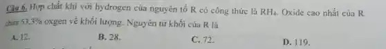 Câu 6. Hợp chất khí với hydrogen của nguyên tố R có công thức là RH_(4) Oxide cao nhất của R
chứa 53,3%  oxgen về khối lượng . Nguyên tử khối của R là
A. 12.
B. 28.
C. 72.
D. 119.