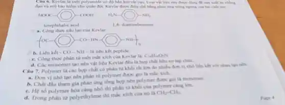 Câu 6. Kevlar là một polyamide có độ bên kéo rắt cao Logi vật liêu này được dung để sản xuất áo chbng
đạn và mũ bảo hiểm cho quân đội. Kevlar được điều chế bằng phản ứng trùng ngung
HOOC-(-gt COOH H_(2)N-ONH_(3)
terephthalic acid
1. Công thức cấu tạo của Kevlar.
(OC-O)-CO-HN-OH-
b. Liên kết CO - NH- là liên kết peptide.
c. Công thức phân từ một mắt xích của Kevlar la:
CuHuO:N
d. Các monomer tạo nên vật liệu Kevlar đều là hợp chất hữu cơ tạp chia
Câu 7. Polymer là các hợp chất có phân tư khối rât làn do nhiều đơn vị nhỏ liên kết với nhau tạo tabn
a. Don vi nho tạo nên phân từ polymer duoc goila mắc xich.
b. Chất đầu tham gia phàn ứng tổng hợp nên polymer được gol
c. Hệ số polymer hóa càng nhó thì phân từ khối của polymer cing lon.
d. Trong phàn từ polyethylene thi mắc xich của nó là
CH=CHB