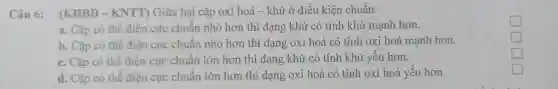 Câu 6: (KHBD-KNTT) Giữa hai cặp oxi hoá - khử ở điều kiện chuẩn:
a. Cặp có thể điện cực chuân nhỏ hơn thì dạng khử có tính khử mạnh hơn.
b. Cặp có thể điện cực chuẩn nhỏ hơn thì dạng oxi hoá có tính oxi hoá mạnh hơn.
c. Cặp có thế điện cực chuân lớn hơn thì dạng khử có tính khử yếu hơn.
d. Cặp có thể điện cực chuân lớn hơn thì dạng oxi hoá có tính oxi hoá yếu hơn.
square 
square 
square 
square