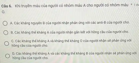 Câu 6. Khi truyền máu của người có nhóm máu A cho người có nhóm máu 1 đi
0.
A. Các kháng nguyên B của người nhận phản ứng với các anti-B của người cho.
B. Các kháng thể kháng A của người nhận gần kết với hồng cầu của người cho.
C. Các kháng thể kháng A và kháng thể kháng O của người nhận sẽ phản ứng với
hồng cầu của người cho.
D. Các kháng thể kháng A và các kháng thể kháng B của người nhận sẽ phản ứng với
hồng cầu của người cho.