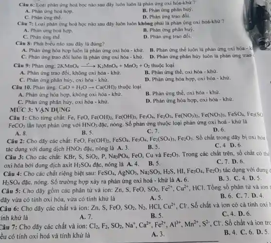 Câu 6: Loại phản ứng hoá học nào sau đây luôn luôn là phản ứng oxi hóa-khứ ?
A. Phản ứng hoá hợp.
B. Phản ứng phân huỷ.
C. Phản ứng thế.
D. Phản ứng trao đổi.
Câu 7: Loại phản ứng hoá học nào sau đây luôn luôn không phải là phản ứng oxi hoá-khử ?
A. Phản ứng hoá hợp.
B. Phản ứng phân huỷ.
C. Phản ứng thế.
D. Phản ứng trao đổi.
Câu 8: Phát biểu nào sau đây là đúng?
A. Phản ứng hóa hợp luôn là phản ứng oxi hóa - khử B. Phản ứng thế luôn là phản ứng oxi hóa - kỉ
C. Phản ứng trao đổi luôn là phản ứng oxi hóa -khử.
D. Phản ứng phân hủy luôn là phản ứng trao
Câu 9: Phản ứng: 2KMnO_(4)xrightarrow (r^ast )K_(2)MnO_(4)+MnO_(2)+O_(2) thuộc loại
A. Phản ứng trao đổi, không oxi hóa - khử.
B. Phản ứng thế , oxi hóa - khử.
C. Phản ứng phân hủy, oxi hóa - khử.
D. Phản ứng hóa hợp, oxi hóa - khử.
Câu 10. Phản ứng: CaO+H_(2)Oarrow Ca(OH)_(2) thuộc loại
A. Phản ứng hóa hợp, không oxi hóa - khử.
B. Phản ứng thế oxi hóa - khử.
C. Phản ứng phân hủy, oxi hóa - khử.
D. Phản ứng hóa hợp, oxi hóa - khử.
MỨC 3: VẬN DỤNG
Câu 1: Cho từng chất: Fe, FeO, Fe(OH)_(2,)Fe(OH)_(3),Fe_(2)O_(4),Fe_(2)O_(3),Fe(NO_(3))_(2),Fe(NO_(3))_(3),FeSO_(4),Fe_(2)(SO
FeCO_(3) lần lượt phản ứng với HNO_(3) đặc, nóng. Số phản ứng thuộc loại phản ứng oxi hoá - khử là
D. 6.
A. 8.
B. 5.
C. 7.
Câu 2: Cho dãy các chất: FeO, Fe(OH)_(2),FeSO_(4),Fe_(3)O_(4),Fe_(2)(SO_(4))_(3),Fe_(2)O_(3)
. Số chất trong dãy bị oxi hóa
tác dụng với dung dịch HNO_(3) đặc, nóng là A 3.
B. 5.
C. 4 D.6.
Câu 3: Cho các chất: KBr, S, SiO_(2) . P. Na_(3)PO_(4) . FeO, Cu và Fe_(2)O_(3) Trong các chất trên , số chất có thể
oxi hóa bởi dung dịch axit H_(2)SO_(4) đặc, nóng là A.4. B. 5.
C. 7. D. 6.
Câu 4: Cho các chất riêng biệt sau: FeSO_(4),AgNO_(3),Na_(2)SO_(3),H_(2)S . HI, Fe_(3)O_(4),Fe_(2)O_(3) tác dụng với dung d
H_(2)SO_(4) đặc, nóng. Số trường hợp xảy ra phản ứng oxi hoá - khử là A. 6.
B. 3. C. 4 . D. 5.
Câu 5: Cho dãy gồm các phân tử và ion: Zn, S . FeO,
SO_(2),Fe^2+,Cu^2+ HCl. Tổng số phân tử và ion
dãy vừa có tính oxi hóa, vừa có tính khử là
B. 6. C. 7 . D. 4.
A. 5.
Câu 6: Cho dãy các chất và ion : Zn, S, FeO, SO_(2),N_(2) HCl, Cu^2+,Cl^- . Số chất và ion có cả tính oxi
ính khử là
C. 4. D. 6.
A. 7.
B. 5.
Câu 7: Cho dãy các chất và ion:
Cl_(2),F_(2),SO_(2),Na^+,Ca^2+,Fe^2+,Al^3+,Mn^2+,S^2- . Cl. Số chất và ion trc
ều có tính oxi hoá và tính khử là
B. 4. C. 6 . D. 5.
A. 3.