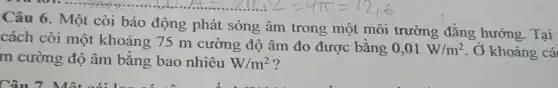 Câu 6. Một còi báo động phát sóng âm trong một môi trường đẳng hướng. Tại
cách còi một khoảng 75 m cường độ âm đo được bằng
0,01W/m^2 . Ở khoảng cá
m cường độ âm bǎng bao nhiêu W/m^2 ?