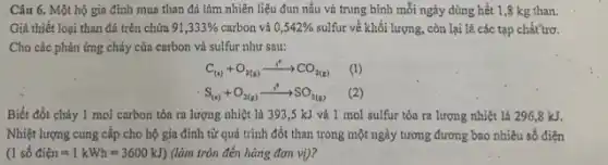 Câu 6. Một hộ gia đình mua than đá làm nhiên liệu đun nấu và trung bình mỗi ngày dùng hết 1,8 kg than.
Giả thiết loại than đá trên chứa 91,333%  carbon và 0,542%  sulfur về khối lượng , còn lại là các tạp chất'trơ.
Cho các phản ứng cháy của carbon và sulfur như sau:
C_((s))+O_(2(g))xrightarrow (1^0)CO_(2(g)) (1)
S_((s))+O_(2(g))xrightarrow (1^0)SO_(2(g)) (2)
Biết đốt cháy 1 mol carbon tỏa ra lượng nhiệt là 3193,5 kJ và 1 mol sulfur tỏa ra lượng nhiệt là 296,8 kJ.
Nhiệt lượng cung cấp cho hộ gia đình từ quá trình đốt than trong một ngày tương đương bao nhiêu số điện
(1sacute (hat (o))dihat (e)n=1kWh=3600kJ) (làm tròn đến hàng đơn vi)?