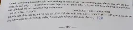 Câu 6. Một lượng lớn acetic acid được sử dụng để sản xuất vinyl acctate (dùng sản xuất keo đán , chất kết dính
trong sản xuất giấy,...) và cellulose acetate (sản xuất tơ, phim ảnh,...). Acetic acid được tổng hợp từ nguồn khí
than (giá thành ré) theo các phản ứng hoá học sau:
CO+2H_(2)arrow CH_(3)OH
Biết hiệu suất phản ứng
CH_(3)OH+COarrow CH_(3)COOH
(a) và (b) đều đạt 80%  Để sản xuất 2000 Lít
CH_(3)COOH(D=1,05g/mL
) thì cần sử
dụng là bao nhiêu
m^3
khí CO (đo ở đkc)?(Làm tròn kết quả đến hàng đơn vị)