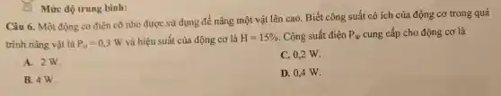 Câu 6. Một động cơ điện cỡ nhỏ được sử dụng để nâng một vật lên cao. Biết công suất có ích của động cơ trong quá
trình nâng vật là P_(ci)=0,3W và hiệu suất của động cơ là H=15%  . Công suất điện P_(tp) cung cấp cho động cơ là
A. 2W.
C. 0,2 W.
B. 4W.
D. 0,4 W.
Mức độ trung bình: