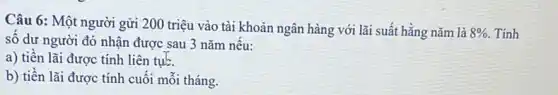 Câu 6: Một người gửi 200 triệu vào tài khoản ngân hàng với lãi suất hằng nǎm là
8%  Tính
số dư người đó nhận được sau 3 nǎm nêu:
a) tiên lãi được tính liên tụb.
b) tiền lãi được tính cuối mỗi tháng.