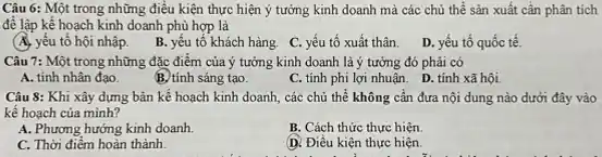 Câu 6: Một trong những điều kiện thực hiện ý tưởng kinh doanh mà các chủ thể sản xuất cần phân tích
để lập kế hoạch kinh doanh phù hợp là
(A. yếu tố hội nhập.
B. yếu tố khách hàng. C. yếu tố xuất thân.
D. yếu tố quốc tế.
Câu 7: Một trong những đặc điểm của ý tưởng kinh doanh là ý tưởng đó phải có
A. tính nhân đạo.
B. tính sáng tạo.
C. tính phi lợi nhuận. D. tính xã hội.
Câu 8: Khi xây dựng bản kế hoạch kinh doanh, các chủ thể không cần đưa nội dung nào dưới đây vào
kế hoạch của mình?
A. Phương hướng kinh doanh.
B. Cách thức thực hiện.
C. Thời điểm hoàn thành.
D. Điều kiện thực hiện.