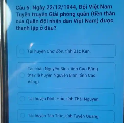 Câu 6: Ng ày 22/12/1944 . Đôi Việt Nam
Tuyên truyền Giải phóng quân (tiền thân
của Quân đội nhân dân Việt Nam) được
thành lập ở đâu?
Tại huyện Chợ Đồn, tỉnh Bắc Kan.
Tại châu Nguyên Bình , tỉnh Cao Bằng
(nay là huyện Nguyên Bình , tỉnh Cao
Bǎng).
Tại huyện Định Hóa, tỉnh Thái Nguyên.
Tại huyện Tân Trào, tỉnh Tuyên Quang.