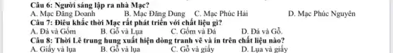 Câu 6: Người sáng lập ra nhà Mạc?
A. Mạc Đǎng Doanh	B. Mạc Đǎng Dung C. Mạc Phúc Hải
D. Mạc Phúc Nguyên
Câu 7: Điêu khẳc thời Mạc rất phát triển với chất liệu gì?
A. Đá và Gốm
B. Gỗ và Lụa
C. Gốm và Đá
D. Đá và Gỗ
Câu 8: Thời Lê trung hung xuất hiện dòng tranh vẽ và in trên chất liệu nào?
A. Giấy và lụa
B. Gỗ và lụa
C. Gỗ và giấy
D. Lụa và giấy