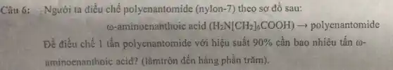 Câu 6: Người ta điều chế polyenantomide (nylon-7) theo sơ đồ sau:
(0-aminoenanthoic acid (H_(2)N[CH_(2)]_(6)COOH) polyenantomide
Để điều chế 1 tấn polyenantomide với hiệu suất 90%  cần bao nhiêu tấn (1)-
aminoenanthoic acid? (làmtròn đến hàng phần trǎm).