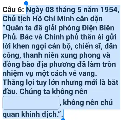 Câu 6 : Ngày 08 thá ng 5 n ǎm 1954.
Chủ tịch Hồ C hí Min h cǎn dãn
"Quân t uân ta đã giải phó ng Điệ n Biên
Phủ. Bá c và C hính ph ủ thân ai gửi
lời khen n gợi cá n bộ, ch iến sĩ, dâ n
công, th anh niê n xun g pho ng và
đồng bà o địa phươ ng đã làm trò n
nhiễm vụ một cách ve và ng.
Thǎng lời tuy lớn nhưng m ới là bắ t
đầu. Chún g ta khô ng nê n
square  , không n ên chủ
quan khinh địch.".