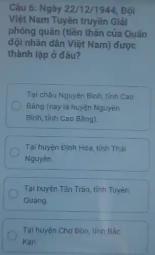 Câu 6: Ngày 22/12 /1944. Đôi
Việt Nam Tuyên truyền Giải
phóng quân (tiền thân của Quân
đội nhân dân Việt Nam) được
thành lập ở đâu?
Tại châu Nguyên Bình , tỉnh Cao
Bắng (nay là huyện Nguyên
Bình, tỉnh Cao Bằng).
Tại huyện Định Hóa, tỉnh Thái
Nguyên.
Tại huyện Tân Trào, tỉnh Tuyên
Quang.
Tại huyện Chợ Đồn, tỉnh Bắc
Kan