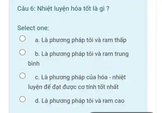 Câu 6: Nhiệt luyện hóa tốt là gì?
Select one:
a. Là phương ) pháp tôi và ram thấp
b. Là phương pháp tôi và ram trung
bình
c. Là phương pháp của hóa - nhiệt
luyện để đạt được cơ tính tốt nhất
d. Là phương pháp tôi và ram cao