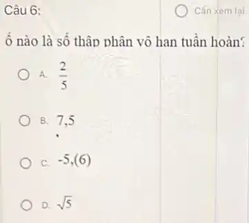 Câu 6:
ô nào là số thập phân vô hạn tuần hoàn?
A. (2)/(5)
B. 7.5
C. -5,(6)
D. sqrt (5)