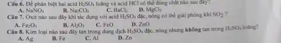 Câu 6. Để phân biệt hai acid H_(2)SO_(4) loãng và acid HCl có thể dùng chất nào sau đây?
A. NaNO_(3)
B Na_(2)CO_(3)
C. BaCl_(2)
D. MgCl_(2)
Câu 7. Oxit nào sau đây khi tác dụng với acid H_(2)SO_(4) đặc, nóng có thể giải phóng khí SO_(2)
A. Fe_(2)O_(3)	B. Al_(2)O_(3) C. FeO	D. ZnO
Câu 8. Kim loại nào sau đây tan trong dung dịch H_(2)SO_(4) đặc, nóng nhưng không tan trong
H_(2)SO_(4) loãng?
A. Ag
B. Fe
C. Al
D. Zn