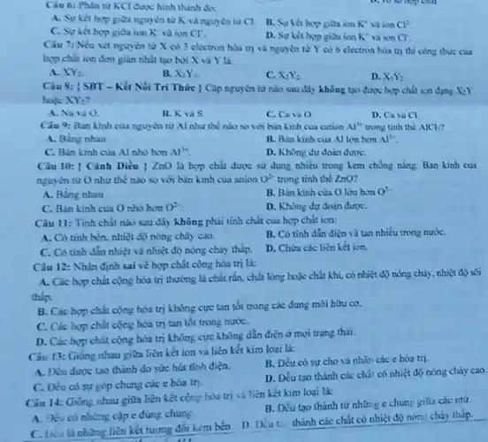 Câu 6: Phân từ KCl được hình thành do:
A. Suket hop giữa nguyên tử K là nguyên tư Cl.
B. Sự hết hop gitra ion X^ast  vaion Cl^2
C. Suket hop gitra ion K vi ion Cl^ast 
D. Sự ket hop gioa ion K^ast  và ton Cl.
Câu 7: Nếu xét nguyên tư X có 3 electron hóa trị và nguyên từ Y có 6 electron hóa trị thì công thức của
hợp chất ion đơn giản nhất tạo bởi
A. XY_(2)
B. X_(2)Y_(3)
C. X_(2)Y_(2)
D. X_(1)Y_(2)
Câu 8: [SBT - Kết Nối Tri Thức | Cập nguyên từ nào sau đây không tạo được hợp chất ion dạng X_(2)Y
hole XY_(2)
A. Nota O
B.Kus
C. Cava O
D. Ca vicl
Câu 9: Bản kinh của nguyên tử Al như thế nào so với bán kinh của cation Al^3+ trong tinh the AlCl
A. Bing nhau
B. B.in kinh cua Al lớn hơn Al^3+
C. Ban kinh cua Al nho hon Al^3+
D. Không dư đoàn đưoC.
Câu 10: ( Cảnh Diều | ZnO là hợp chất được sử dụng nhiều trong kem chồng nǎng. Bán kinh của
nguyên từ O như thể nào so với bán kinh của anion O^2- trong tinh thể ZnO?
A. Bing nhau
B. Bán kinh của Olon hom O^2-
C. Bán kinh của O nhó hơn O^2-
D. Khong dur đoàn đượC.
Câu 11: Tinh chất nào sau đây không phải tinh chất cua hợp chất ion:
A. Có tinh bên.nhiệt độ nóng chảy cao
B. Có tinh dắn điện và tan nhiều trong nướC.
C. Có tinh din nhiệt và nhiệt độ nóng chảy thấp.
D. Chứa các liên kết ion
Câu 12: Nhận định sai vé hợp chát cộng hóa trị là:
A. Các hop chit cộng hóa trị thường là chất ràn. chất lòng hoặc chất khí.có nhiệt độ nóng chảy, nhiệt độ sôi
thấp.
B. Các hop chât cộng hòa trị không cực tan tốt trong các dung môi hữu co.
C. Các hop chât cộng hóa trị tan tốt trong nướC.
D. Các hợp chất cộng hóa trị không cực không dẫn điện ở mọi trạng thải.
Câu 13: Giống nhau giữa liên kết ion và liên kết kim loại là:
B. Dều có sự cho và nhận các c hóa trị
A. Deu được tao thành do sức hút tĩnh điện.
C. Đêu có sự góp chung các e hóa tri.
D. Deu tạo thành các chất có nhiệt độ nóng chảy cao.
Câu 14: Gióng nhau giữa liên kết cộng hóa trị và liên kết kim loại là:
B. Đều tạo thành từ những e chun:giữa các ntư.
A. Yes có nhùng cập e dùng chung
C. Liu là nhừng liên kết tương đối hàm bên. 1) Diu thành các chất có nhiệt độ nón:cháy thấp.