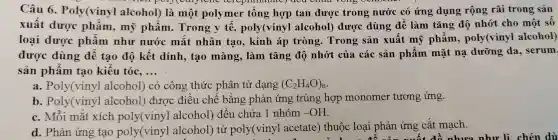 Câu 6 . Poly(vinyl alcohol)là một polymer tông hợp tan được trong nước có ứng dụng rộng rãi trong sản
export C. (creptithalatc)aea cnua vons
xuất dược phẩm , mỹ phẩm . Trong y tê , poly(vinyl alcohol)được dùng để làm tǎng độ nhớt cho một số
loại dược phẩm như nước mǎt nhân tạo , kính áp tròng . Trong sản xuất mỹ phẩm , poly(vinyl alcohol)
được dùng đê tạo độ kết dính , tạo màng . làm tǎng độ nhớt của các sản phâm mặt nạ dưỡng da , serum.
sản phẩm tạo kiểu tóC. __
a . Poly(vinyl alcohol)có công thức phân tử dạng (C_(2)H_(4)O)_(n)
b . Poly(vinyl alcohol)được điều chế bằng phản ứng trùng hợp monomer tương ứng.
C. Mỗi mǎt xích poly(vinyl alcohol)đều chứa 1 nhóm
-OH
d. Phản ứng tạo poly(vinyl alcohol ) từ poly(viny)acetate)thuộc loại phản ứng cắt mạch.