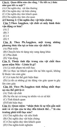 Câu 6: Quan điểm nào cho rằng, "Óc tiết ra ý thức
như gan tiết ra mật"?
(A) Chủ nghĩa duy vật tầm thường
(B) Chủ nghĩa duy vật biện chứng
(C) Chủ nghĩa duy tâm khách quan
(D) Chủ nghĩa duy tâm chủ quan
@Chương 2: Chủ nghĩa duy vật biện chứng
Câu 7:Theo Ángghen , vật chất có mấy hình thức
vận động cơ bản?
(A) 2
(B) 3
(C) 4
(D) 5
Câu 8: Theo Ph .Ăngghen, một trong những
phương thức tồn tại cơ bản của vật chất là:
(A) Phát triển
(B) Chuyển hóa từ dạng này sang dạng khác
(C) Phủ định
(D) Vận động
Câu 9: Thuộc tính đặc trưng của vật chất theo
quan niệm Mác - Lênin là gì?
(A) Là một phạm trù triết học
(B) Là thực tại khách quan tồn tại bên ngoài, không
lệ thuộc vào cảm giác
(C) Là toàn bộ thế giới hiện thực
(D) Là tât cả những gì tác động vào giác quan ta gây
lên cảm giác
Câu 10: Theo Ph .Ăngghen tính thống nhất thực
sự của thê giới là ở:
(A) Tính vật chất
(B) Sự tồn tại cả trong tự nhiên và cả xã hội
(C) Tính khách quan
(D)Tính hiện thực
Câu 11: Quan niệm:*nhận thức là sự tiến gần mãi
mãi và vô tân của tư duy đến khách thể __ * là của
trường phái triết học nào?
(A) Chủ nghĩa duy vật siêu hình
(B) Chủ nghĩa duy vật biện chứng
(C) Chủ nghĩa duy tâm khách quan
(D) Chủ nghĩa kinh nghiệm