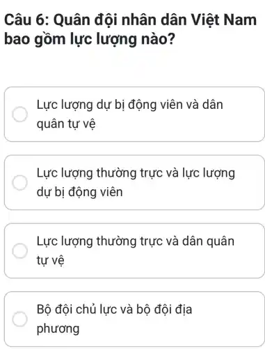 Câu 6 : Quân đội nhân dân Việt Nam
bao gồm lực lượng nào?
Lực lượng dự bị động viên và dân
quân tự vệ
Lực lượng thường trực và lực lượng
dự bị động viên
Lực lượng thường trực và dân quân
tư vệ
Bộ đội chủ lực và bộ đội địa
phương