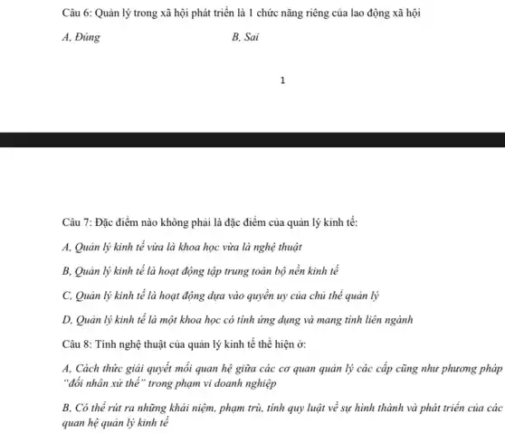 Câu 6: Quản lý trong xã hội phát triển là 1 chức nǎng riêng của lao động xã hội
A, Đúng
B. Sai
Câu 7: Đặc điểm nào không phải là đặc điểm của quản lý kinh tế:
A, Quản lý kinh tế vừa là khoa học vừa là nghệ thuật
B, Quản lý kinh tế là hoạt động tập trung toàn bộ nền kinh tế
C, Quản lý kinh tế là hoạt động dựa vào quyên uy của chủ thể quản lý
D, Quản lý kinh tế là một khoa học có tính ứng dụng và mang tính liên ngành
Câu 8: Tính nghệ thuật của quản lý kinh tế thể hiện ở:
A, Cách thức giải quyết mối quan hệ giữa các cơ quan quản lý các cấp cũng như phương pháp
"đối nhân xử thế " trong phạm vi doanh nghiệp
B, Có thể rút ra những khái niệm,, phạm trù, tính quy luật về sự hình thành và phát triển của các
quan hệ quản lý kinh tế