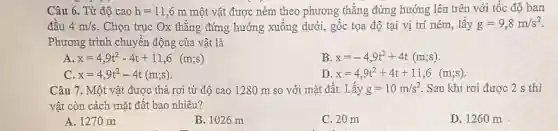 Câu 6. Từ độ cao h=11,6m một vật được ném theo phương thẳng đứng hướng lên trên với tốc độ ban
đầu 4m/s . Chọn trục Ox thẳng đứng hướng xuống dưới,gốc tọa độ tại vị trí ném, lấy g=9,8m/s^2
Phương trình chuyển động cửa vật là
A x=4,9t^2-4t+11,6(m;s)
B x=-4,9t^2+4t(m;s)
C x=4,9t^2-4t(m;s)
D x=4,9t^2+4t+11,6(m;s)
Câu 7. Một vật được thả rơi từ độ cao 1280 m so với mặt đất.Lấy g=10m/s^2 Sau khi rơi được 2 s thì
vật còn cách mặt đất bao nhiêu?
A. 1270m
B. 1026 m
C. 20 m
D. 1260 m