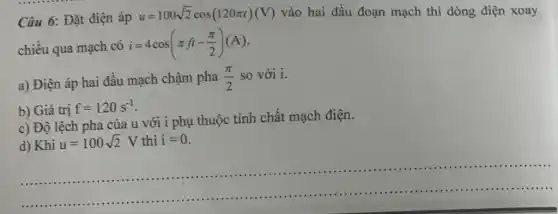 Câu 6: Đặt điện áp
u=100sqrt (2)cos(120pi t)(V) vào hai đầu đoạn mạch thì dòng điện xoay
chiều qua mạch có i=4cos(pi ft-(pi )/(2))(A)
a) Điện áp hai đầu mạch chậm pha (pi )/(2) so với i.
b) Giá trị f=120s^-1
c) Độ lệch pha của u với i phụ thuộc tính chất mạch điện.
d) Khi u=100sqrt (2)V thì i=0
__