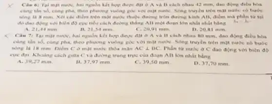 Càu 6: Tai mpi nước, hai nguồn hết hợp được đột ở A và B cách nhau 42 min, dao động điều hóa
cùng thn số, cùng pha, theo phương vuông góc voi một nước Song truyen trên mạt nước có bước
song la 8 mm Xét các điểm trên mặt nước thuộc đường tròn đường kinh AB điểm mà phần tứ toi
đó dao động với biên độ cực tiểu cách đường thẳng All một đoạn lớn nhất nhất bằng
h_(1)=h_(1)-
A. 21,44 mm
11. 21,54 mm.
C. 20,91 mm.
D. 20,81 mm.
Cau 71 Tai mat nước, hai nguồn hết hợp được đặt ở A và 11 cách nhau 80 mm, dao động điều hòa
cùng tần số, cùng pha, theo phương vuông góc với mặt nước Song truyền trên một nước có bước
song là 18 mm Diem C ở mat nước thỏa mãn ACbot BC Phần tư nước ở C dao động với bien do
cực đại. Khoảng cách giữa C và đường trung true cua doan AB lớn nhất bằng
A. 39,27 mm.
B. 37,97 mm.
C. 39,50 mm
D. 37,70 mm