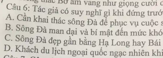 Câu 6: Tác giả có suy n ghĩ gì khi đứng trướ
A. Cần khai thác sông Đ à để phục vụ cuộc s
B. Sông Đà man dại và bí mật đên mức khó
C. Sông Đà đẹp gần bằng Hạ Long hay B ái
D. Khách du lịch ngo ại quốc ng ạc nhiên khi