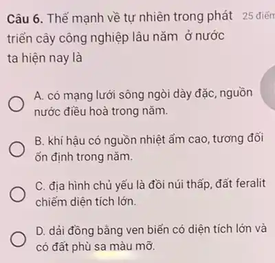 Câu 6. Thế mạnh về tự nhiên trong phát 25 điến
triển cây công nghiệp lâu nǎm ở nước
ta hiện nay là
A. có mạng lưới sông ngòi dày đặc , nguồn
nước điều hoà trong nǎm.
B. khí hâu có nguồn nhiệt ẩm cao , tương đối
ổn định trong nǎm.
C. địa hình chủ yếu là đồi núi thấp, đất feralit
chiếm diện tích lớn.
D. dải đồng bằng ven biển có diện tích lớn và
có đất phù sa màu mỡ.