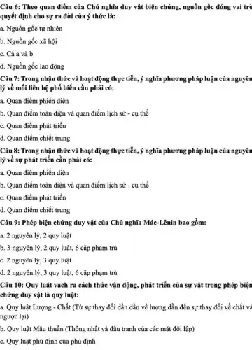 Câu 6: Theo quan điểm của Chủ nghĩa duy vật biện chứng.nguồn gốc đóng vai trò
quyết định cho sự ra đời của ý thức là:
a. Nguồn gốc tự nhiên
b. Nguồn gốc xã hội
c. Cả a và b
d. Nguồn gốc lao động
Câu 7: Trong nhận thức và hoạt động thực tiễn, ý nghĩa phương pháp luận của nguyên
lý về mối liên hệ phổ biến cần phải có:
a. Quan điểm phiến diện
b. Quan điểm toàn diện và quan điểm lịch sử - cụ thể
c. Quan điểm phát triển
d. Quan điểm chiết trung
Câu 8: Trong nhận thức và hoạt động thực tiễn, ý nghĩa phương pháp luận của nguyên
lý về sự phát triển cần phải có:
a. Quan điểm phiến diện
b. Quan điểm toàn diện và quan điểm lịch sử - cụ thể
c. Quan điểm phát triển
d. Quan điểm chiết trung
Câu 9: Phép biện chứng duy vật của Chủ nghĩa Mác-Lênin bao gồm:
a. 2 nguyên lý , 2 quy luật
b. 3 nguyên lý , 2 quy luật, 6 cặp phạm trù
c. 2 nguyên lý, 3 quy luật
d. 2 nguyên lý , 3 quy luật, 6 cặp phạm trù
Câu 10: Quy luật vạch ra cách thức vận động, phát triển của sự vật trong phép biện
chứng duy vật là quy luật:
a. Quy luật Lượng - Chất (Từ sự thay đổi dần dần về lượng dẫn đến sự thay đổi về chất và
ngược lại)
b. Quy luật Mâu thuẫn (Thống nhất và đấu tranh của các mặt đối lập)
c. Quy luật phủ định của phủ định