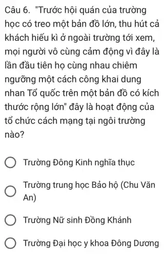 Câu 6. "Trước hội quán của trường
học có treo một bản đồ lớn, thu hút cả
khách hiếu kì ở ngoài trường tới xem,
mọi người vô cùng cảm động vì đây là
lần đầu tiên họ cùng nhau chiêm
ngưỡng một cách công khai dung
nhan Tổ quốc trên một bản đồ có kích
thước rộng lớn" đây là hoạt động của
tổ chức cách mạng tại ngôi trường
nào?
Trường Đông Kinh nghĩa thục
Trường trung học Bảo hộ (Chu Vǎn
An
Trường Nữ sinh Đồng Khánh
Trường Đại học y khoa Đông Dương