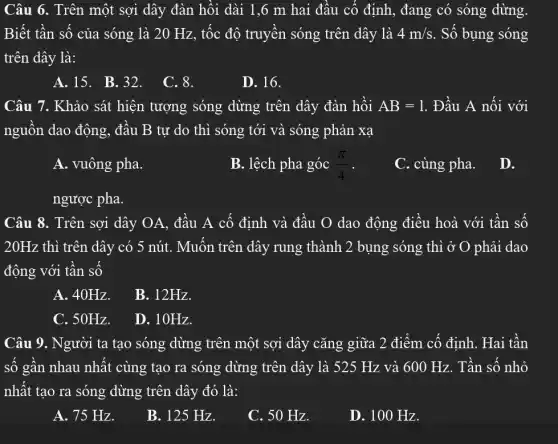 Câu 6. Trên một sợi dây đàn hồi dài 1,6 m hai đâu cố định , đang có sóng dừng.
Biết tần số của sóng là 20 Hz , tốc độ truyền sóng trên dây là 4m/s . Số bụng sóng
trên dây là:
A.15. B.32.
C. 8.
D. 16.
Câu 7. Khảo sát hiện tượng sóng dừng trên dây đàn hồi AB=1 . Đầu A nối với
nguôn dao động , đâu B tự do thì sóng tới và sóng phản xạ
A. vuông pha.
B. lệch pha góc (pi )/(4) -
C. cùng pha. D.
ngược pha.
Câu 8. Trên sợi dây OA, đầu A cố định và đầu O dao động điều hoà với tân số
20Hz thì trên dây có 5 nút. Muôn trên dây rung thành 2 bụng sóng thì ở O phải dao
động với tân số
A. 40Hz.
B. 12Hz.
C. 50Hz.
D. 10Hz.
Câu 9. Người ta tạo sóng dừng trên một sợi dây cǎng giữa 2 điểm cô định. Hai tân
số gân nhau nhât cùng tạo ra sóng dừng trên dây là 525 Hz và 600 Hz. Tần số nhỏ
nhất tạo ra sóng dừng trên dây đó là:
A. 75 Hz.
B. 125 Hz.
C. 50 Hz.
D. 100 Hz.