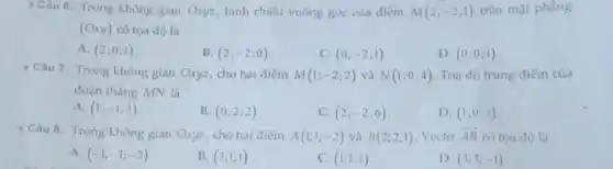 Câu 6. Trong không gian Oxyz, hình chiếu vuông góc của điểm M(2;-2;1) trên mặt phẳng
(Oxy) có tọa độ là
A. (2;0;1)
B. (2;-2;0)
C. (0;-2;1)
D. (0;0;1)
Câu 7. Trong không gian Oxyz, cho hai điểm M(1;-2;2) và N(1;0;4) Toạ độ trung điểm của
đoạn thẳng MN là
A. (1;-1;3)
B. (0;2;2)
C. (2;-2;6)
D. (1;0;3)
Câu 8. Trong không gian Oxyz, cho hai điếm A(1;1;-2) và B(2;2;1) . Vecto overrightarrow (AB) có tọa độ là
A. (-1;-1;-3)
B. (3;1;1)
C. (1;1;3)
D. (3;3;-1)