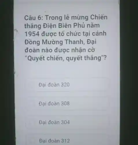 Câu 6 : Trong lê mừng Chiến
thẳng Điền Biên Phủ nam
1954 được tô chức tai cánh
Đồng Mường Thanh , Đai
đoàn nào được nhận cờ
"Quyết chiến , quyết thẳng"?
Đại đoàn 320
Đại đoàn 308
Đại đoàn 304
Đại đoàn 312