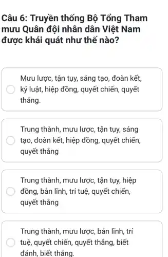 Câu 6: Truyền thống Bộ Tổng Tham
mưu Quân độ i nhân dân Việt Nam
được khái quát như thế nào?
Mưu lược, tận tụy,, sáng tạo , đoàn kết,
kỷ luật, hiệp đồng , quyết chiến , quyết
thẳng.
Trung thành, mưu lược, tận tụy,sáng
tạo, đoàn kết , hiệp đồng, quyết chiến,
quyết thẳng
Trung thành , mưu lược, tận tụy,hiệp
đồng, bản lĩnh , trí tuệ, quyết chiến,
quyết thẳng
Trung thành, mưu lược, bản lĩnh, trí
tuệ, quyết chiến , quyết thẳng, biết
đánh, biết thắng.