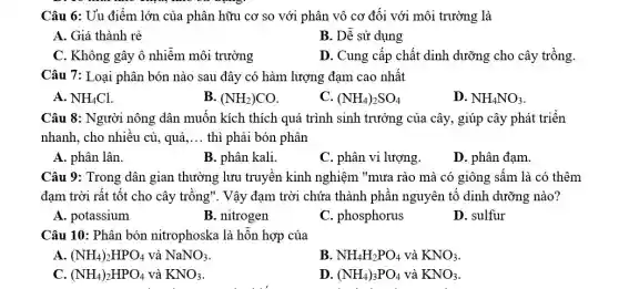 Câu 6: Uu điểm lớn của phân hữu cơ so với phân vô cơ đối với môi trường là
A. Giá thành rẻ
B. Dê sử dụng
C. Không gây ô nhiêm môi trường
D. Cung cấp chất dinh dưỡng cho cây trồng.
Câu 7: Loại phân bón nào sau đây có hàm lượng đạm cao nhất
A. NH_(4)Cl
B. (NH_(2))CO
C. (NH_(4))_(2)SO_(4)
D. NH_(4)NO_(3)
Câu 8: Người nông dân muốn kích thích quá trình sinh trưởng của cây, giúp cây phát triển
nhanh, cho nhiều củ , quả __ thì phải bón phân
A. phân lân.
B. phân kali.
C. phân vi lượng.
D. phân đạm.
Câu 9: Trong dân gian thường lưu truyền kinh nghiệm "mưa rào mà có giông sấm là có thêm
đạm trời rất tốt cho cây trông". Vậy đạm trời chứa thành phân nguyên tố dinh dưỡng nào?
A. potassium
B. nitrogen
C. phosphorus
D. sulfur
Câu 10: Phân bón nitrophoska là hỗn hợp của
A. (NH_(4))_(2)HPO_(4) và NaNO_(3)
B. NH_(4)H_(2)PO_(4) và KNO_(3)
C. (NH_(4))_(2)HPO_(4) và KNO_(3)
D. (NH_(4))_(3)PO_(4) và KNO_(3)