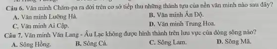 Câu 6. Vǎn minh Chǎm-pa ra đời trên cơ sở tiếp thu những thành tựu của nên vǎn minh nào sau đây?
A. Vǎn minh Lưỡng Hà.
B. Vǎn minh Ân Đô.
C. Vǎn minh Ai Cập.
D. Vǎn minh Trung Hoa.
Câu 7. Vǎn minh Vǎn Lang - Âu Lạc không được hình thành trên lưu vực của dòng sông nào?
A. Sông Hồng.
B. Sông Cả.
C. Sông Lam.
D. Sông Mã.