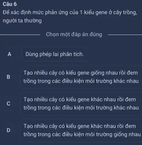 Câu 6
Để xác định mức phản ứng của 1 kiểu gene ở cây trồng,
người ta thường
__ Chọn một đáp án đúng
__
A Dùng phép lai phân tích.
- -
B
trồng trong các điều kiện môi trường khác nhau
Tạo nhiều cây có kiểu gene giống nhau rồi đem
B
Tạo nhiều cây có kiểu gene khác nhau rồi đem
C
trồng trong các điều kiện môi trường khác nhau
D
Tạo nhiều cây có kiểu gene khác nhau rồi đem