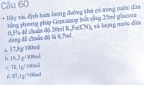 Câu 60
- Hãy xx định ham lượng đường khii có trong make dira
bằng phame philo Grandmop biết rằng 25ml gloova
0,5%  để chuẩn độ 20mlK,Fe(CN) và hayug nubs dira
dùng đề chuia độ tả 0,7ml.
a 17.82/100ml
h 18,7g'100ml
18,1g/100ml
a 87,1g/100nd