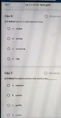 Câu 6:
(0.5 điểm)Chọn từ có phần phát âm khác
A. eagles
B. whales
C. scorpions
D. rats
Câu 7:
Cần xem lại
(0.5 điểm)The tallest animal in the world is the __
A. elephant
B. ostrich
C. giraffe
D. camel
Cần xem lại