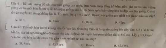 Câu 61: Để ước lượng độ sâu của một giếng cạn nướC.bạn Nam đủng đồng hồ bấm giây, ghé sát tai vào miệng
giếng và thả một hòn đá rơi tự do từ miệng giếng.sau 3s thi Nam nghe thấy tiếng hòn đá đập vào đảy giếng. Giá sử
tốc độ truyền âm trong không khí là 330m/s, lấy g=9,9m/s^2 Độ sâu của giếng gần nhất với giá trị nào sau đây?
A. 43m
B. 45 m.
C. 46 m.
D. 41m.
Câu 62: Thà một hòn đá rơi không vận tốc ban đầu từ miệng một cái hang sâu xuống đến đáy. Sau 4,5 s kề từ lúc
bắt đầu thả thì nghe tiếng hòn đá chạm vào đảy. Biết tốc độ truyền âm trong không khí là
330m/s. Lấy g=9,8m/s^2
Vận tốc cùa hòn đá khi chạm đáy gần nhất với giá trị nào sau đây?
A. 38,7m/s.
B. 45,3m/s
C. 40m/s.
D. 42,5m/s.