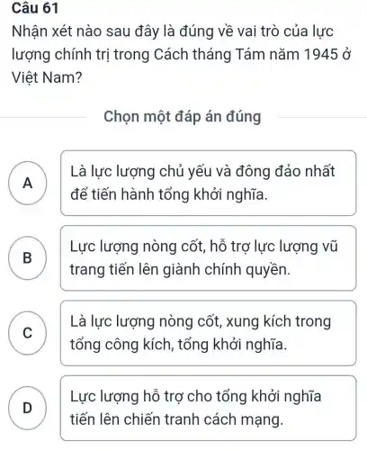 Câu 61
Nhận xét nào sau đây là đúng về vai trò của lực
lượng chính trị trong Cách tháng Tám nǎm 1945 ở
Việt Nam?
Chọn một đáp án đúng
A
Là lực lượng chủ yếu và đông đảo nhất
A
để tiến hành tổng khởi nghĩa.
B
trang tiến lên giành chính quyền.
Lực lượng nòng cốt, hỗ trơ lực lượng vũ
C
Là lực lượng nòng cốt, xung kích trong
tổng công kích, tổng khởi nghĩa.
v
D
Lực lượng hỗ trợ cho tổng khởi nghĩa